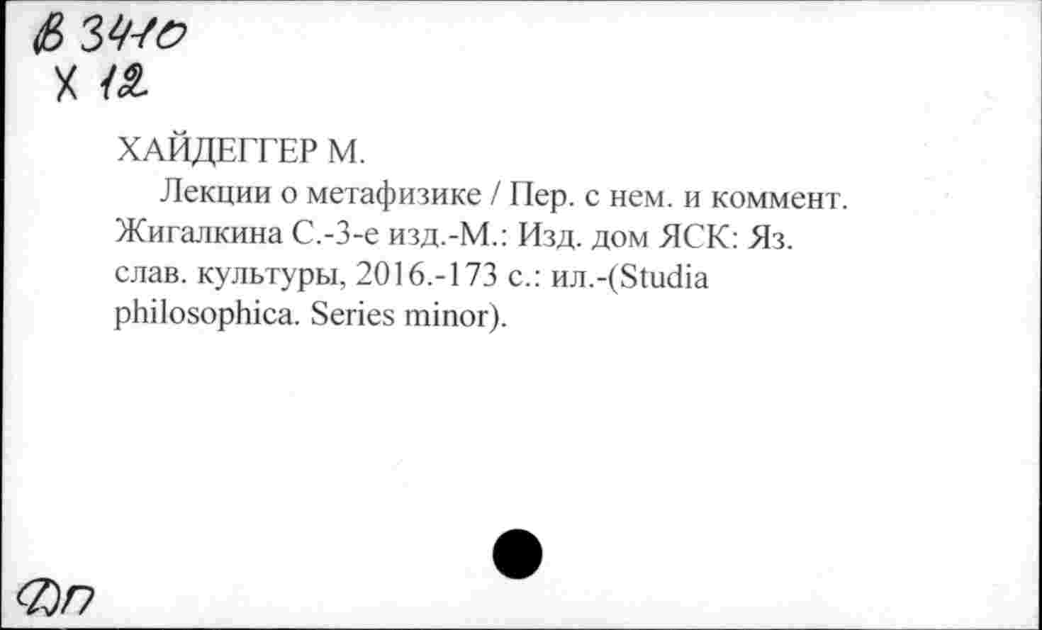 ﻿£> З^о
х а
ХАЙДЕГГЕР М.
Лекции о метафизике / Пер. с нем. и коммент. Жигалкина С.-З-е изд.-М.: Изд. дом ЯСК: Яз. слав, культуры, 2016.-173 с.: wi.-(Studia philosophica. Series minor).
<Z)n